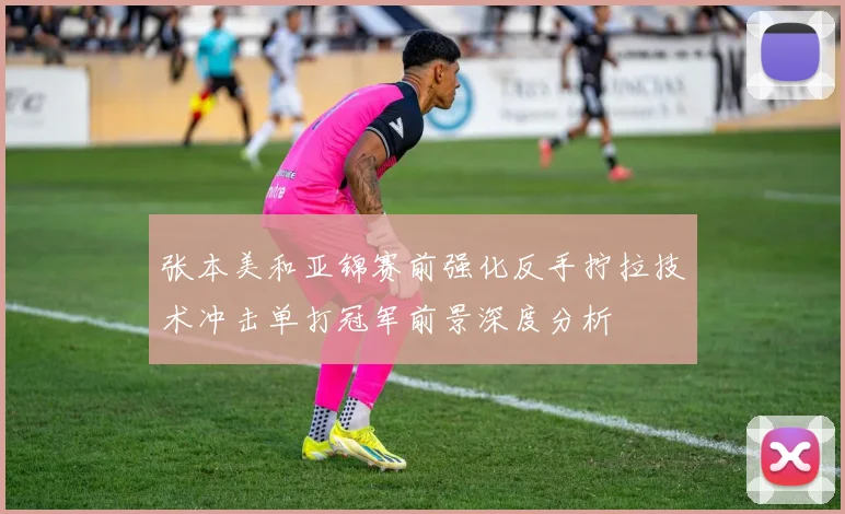 张本美和亚锦赛前强化反手拧拉技术冲击单打冠军前景深度分析