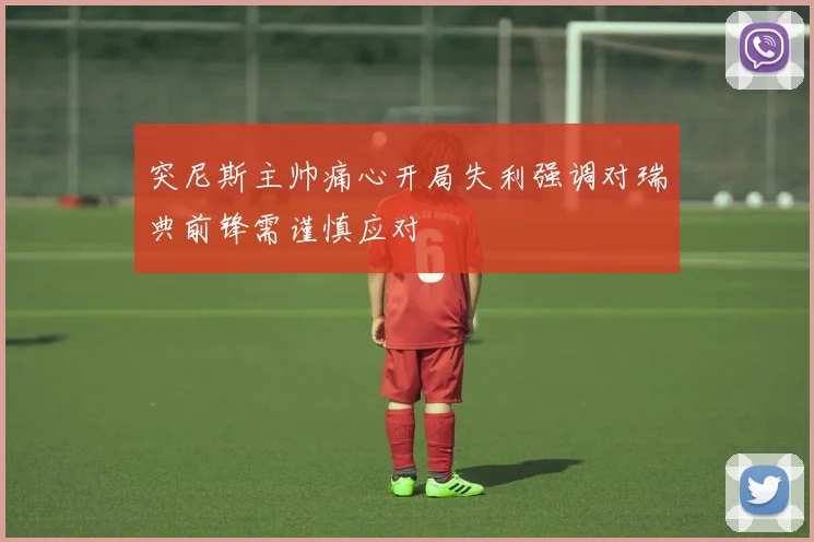 突尼斯主帅痛心开局失利强调对瑞典前锋需谨慎应对