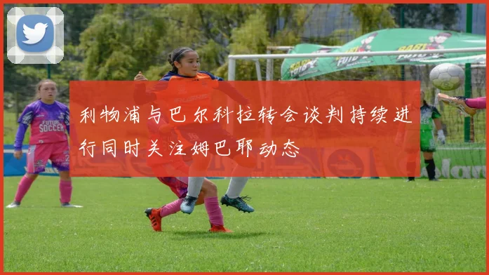 利物浦与巴尔科拉转会谈判持续进行同时关注姆巴耶动态