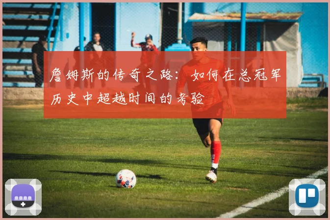 詹姆斯的传奇之路：如何在总冠军历史中超越时间的考验