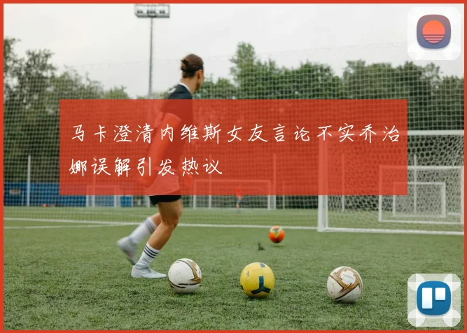 马卡澄清内维斯女友言论不实乔治娜误解引发热议