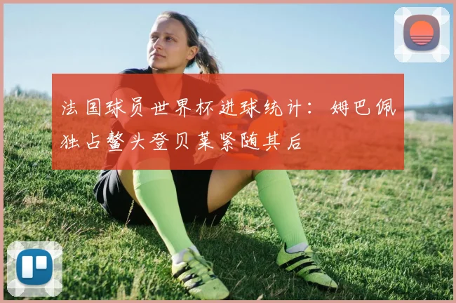 法国球员世界杯进球统计：姆巴佩独占鳌头登贝莱紧随其后