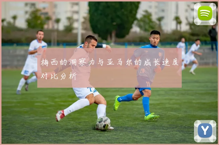 梅西的洞察力与亚马尔的成长速度对比分析