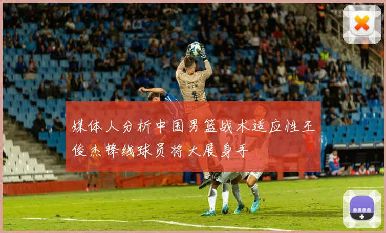 媒体人分析中国男篮战术适应性王俊杰锋线球员将大展身手