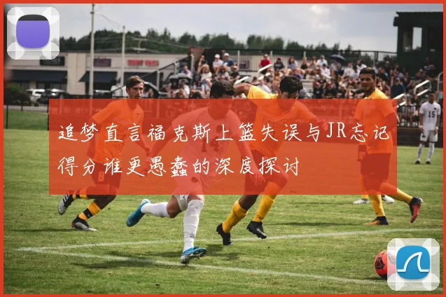 追梦直言福克斯上篮失误与JR忘记得分谁更愚蠢的深度探讨