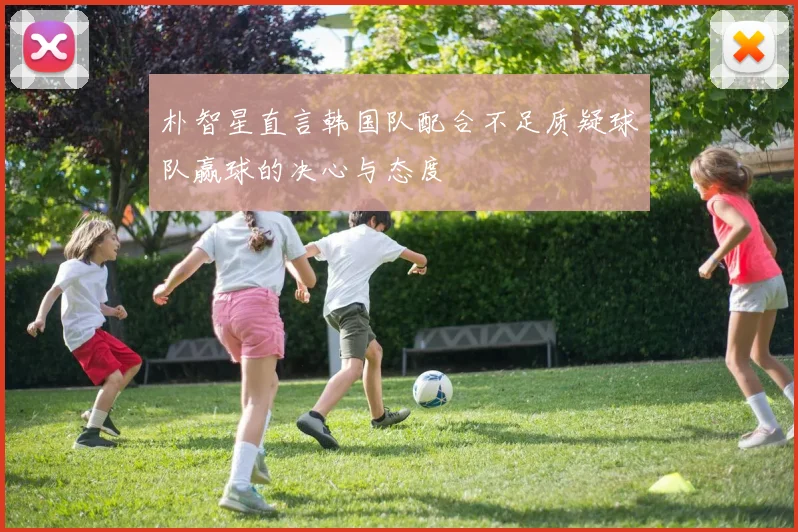 朴智星直言韩国队配合不足质疑球队赢球的决心与态度