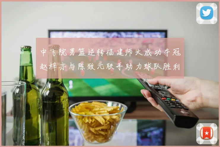 中飞院男篮逆转福建师大成功夺冠赵梓亦与陈致元联手助力球队胜利