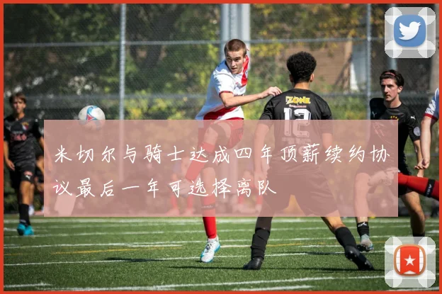 米切尔与骑士达成四年顶薪续约协议最后一年可选择离队
