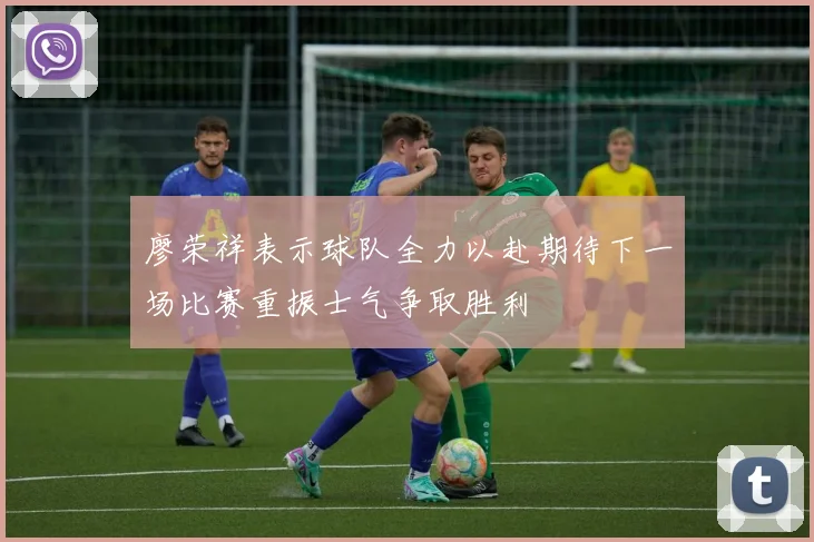 廖荣祥表示球队全力以赴期待下一场比赛重振士气争取胜利