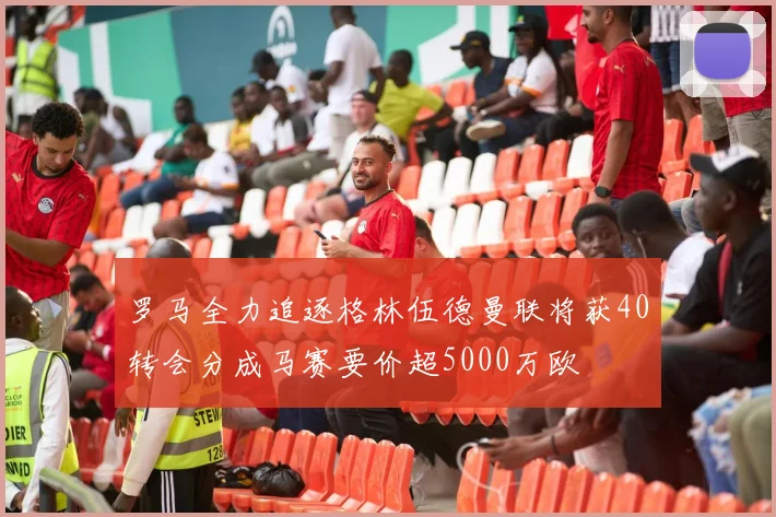 罗马全力追逐格林伍德曼联将获40转会分成马赛要价超5000万欧