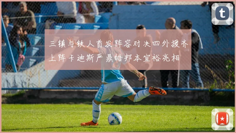 三镇与铁人首发阵容对决四外援齐上阵卡迪斯严鼎皓邦本宜裕亮相