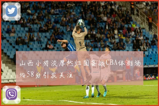 山西小将淡厚然归国备战CBA体测场均58分引发关注