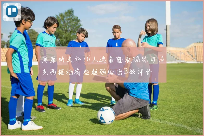 奥康纳点评76人选菲隆表现称与马克西搭档有些勉强给出B级评价