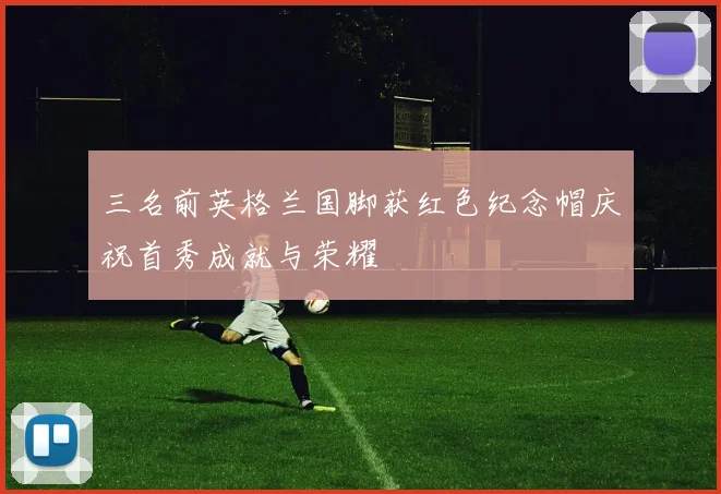三名前英格兰国脚获红色纪念帽庆祝首秀成就与荣耀