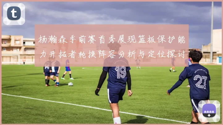 杨瀚森季前赛首秀展现篮板保护能力开拓者轮换阵容分析与定位探讨