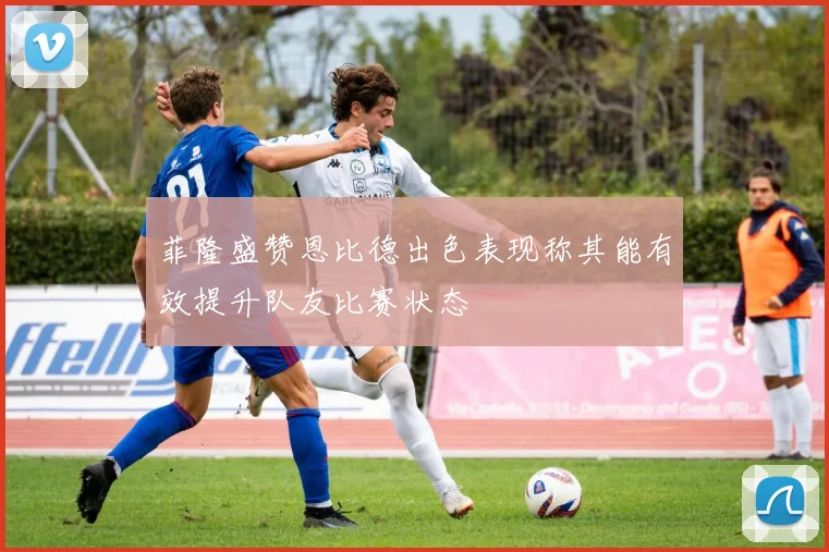 菲隆盛赞恩比德出色表现称其能有效提升队友比赛状态