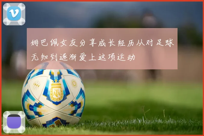 姆巴佩女友分享成长经历从对足球无知到逐渐爱上这项运动