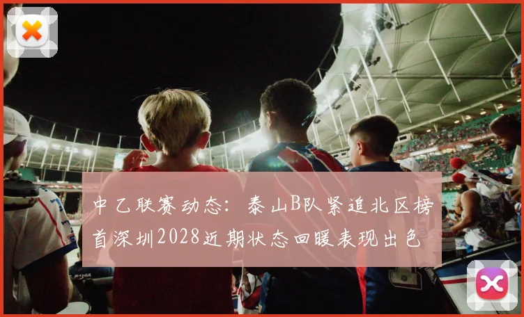 中乙联赛动态：泰山B队紧追北区榜首深圳2028近期状态回暖表现出色