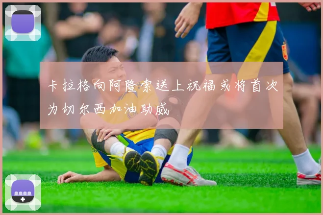卡拉格向阿隆索送上祝福或将首次为切尔西加油助威