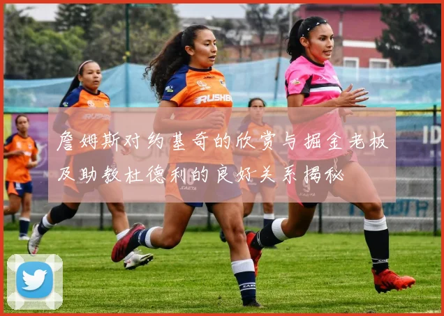 詹姆斯对约基奇的欣赏与掘金老板及助教杜德利的良好关系揭秘