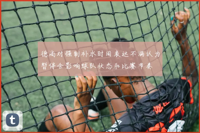 德尚对强制补水时间表达不满认为暂停会影响球队状态和比赛节奏