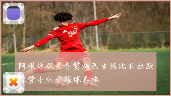 阿根廷双星齐赞梅西吉诺比利幽默称赞小伙子踢球真棒