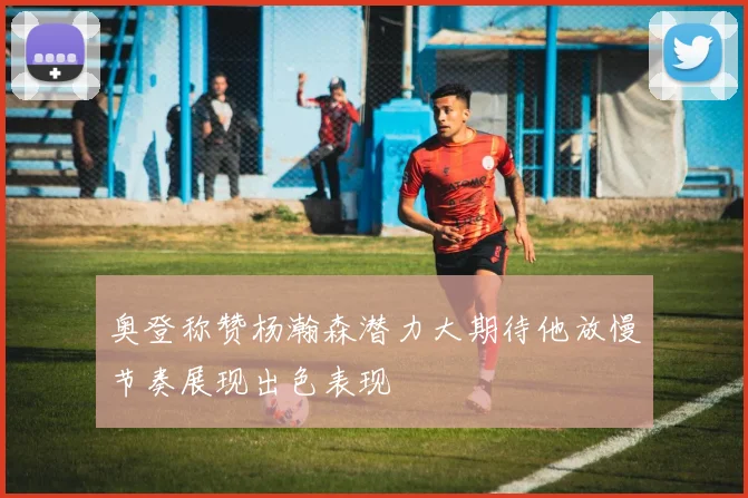 奥登称赞杨瀚森潜力大期待他放慢节奏展现出色表现