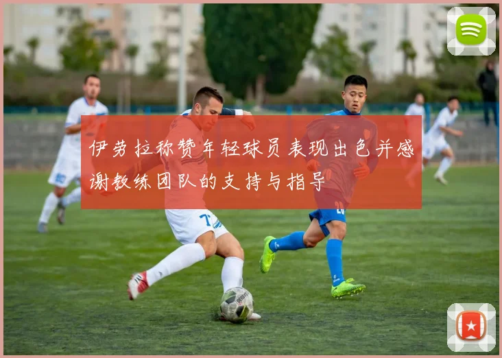 伊劳拉称赞年轻球员表现出色并感谢教练团队的支持与指导