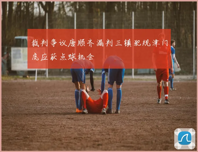 裁判争议唐顺齐漏判三镇犯规津门虎应获点球机会