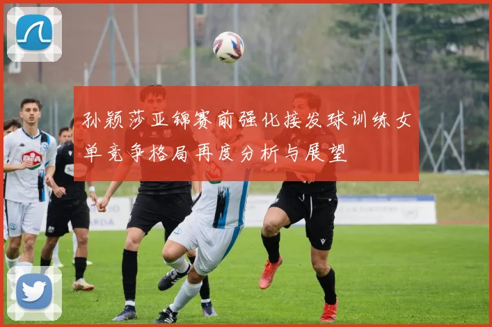 孙颖莎亚锦赛前强化接发球训练女单竞争格局再度分析与展望