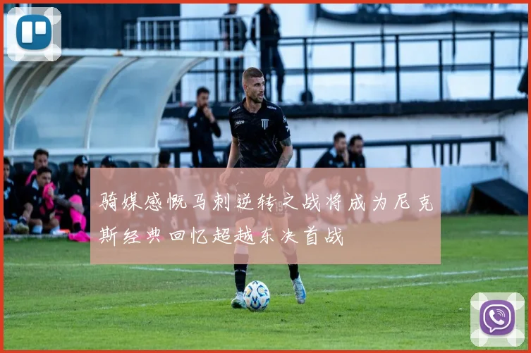 骑媒感慨马刺逆转之战将成为尼克斯经典回忆超越东决首战