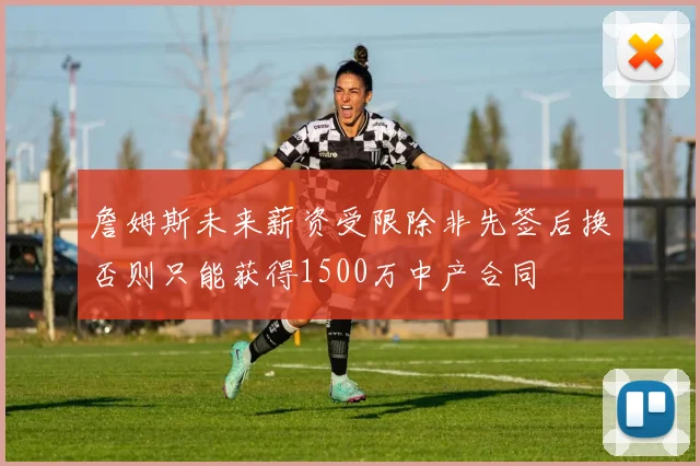 詹姆斯未来薪资受限除非先签后换否则只能获得1500万中产合同