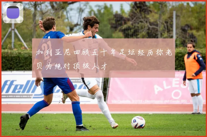 加利亚尼回顾五十年足坛经历称老贝为绝对顶级人才