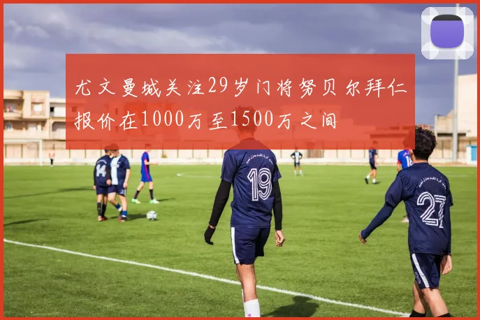 尤文曼城关注29岁门将努贝尔拜仁报价在1000万至1500万之间